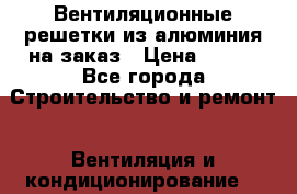 Вентиляционные решетки из алюминия на заказ › Цена ­ 250 - Все города Строительство и ремонт » Вентиляция и кондиционирование   